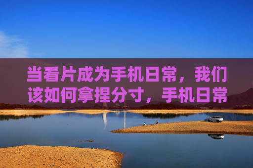 当看片成为手机日常,我们该如何拿捏分寸,手机日常看片,分寸如何拿捏? 当看片成为手机日常,我们该如何拿捏分寸,手机日常看片,分寸如何拿捏?