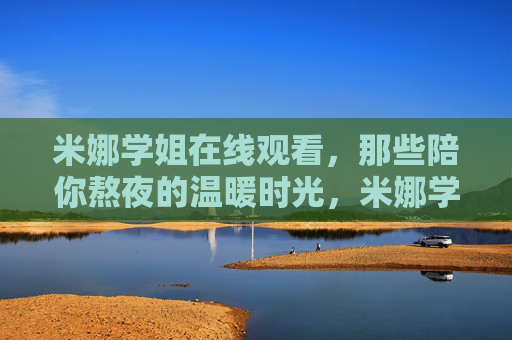 米娜学姐在线观看,那些陪你熬夜的温暖时光,米娜学姐,陪你熬夜的温暖时光 米娜学姐在线观看,那些陪你熬夜的温暖时光,米娜学姐,陪你熬夜的温暖时光