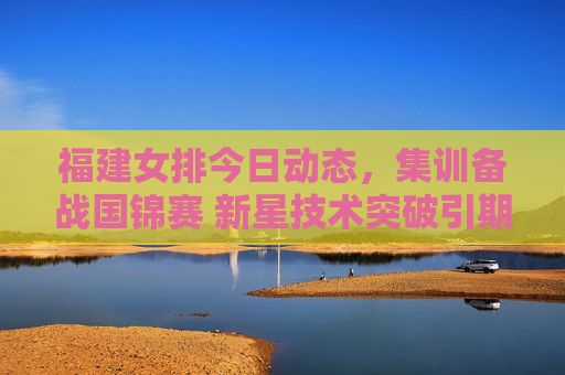 福建女排今日动态,集训备战国锦赛 新星技术突破引期待,福建女排集训备战国锦赛 新星技术突破引期待 福建女排今日动态,集训备战国锦赛 新星技术突破引期待,福建女排集训备战国锦赛 新星技术突破引期待