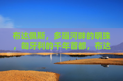 布达佩斯，多瑙河畔的明珠，匈牙利的千年首都，布达佩斯，多瑙河畔的千年明珠