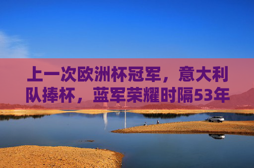 上一次欧洲杯冠军，意大利队捧杯，蓝军荣耀时隔53年再降临，意大利蓝军时隔53年再捧杯 欧洲杯荣耀降临