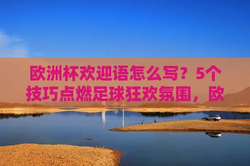欧洲杯欢迎语怎么写？5个技巧点燃足球狂欢氛围，欧洲杯欢迎语5技巧，点燃足球狂欢氛围