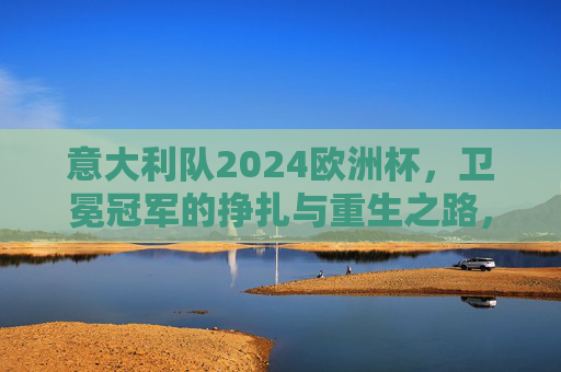 意大利队2024欧洲杯,卫冕冠军的挣扎与重生之路,意大利队2024欧洲杯,卫冕冠军的挣扎与重生 意大利队2024欧洲杯,卫冕冠军的挣扎与重生之路,意大利队2024欧洲杯,卫冕冠军的挣扎与重生