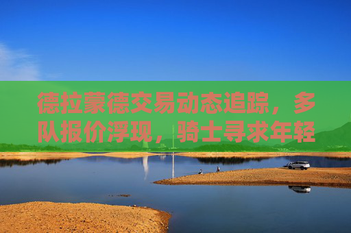 德拉蒙德交易动态追踪，多队报价浮现，骑士寻求年轻资产换重建筹码