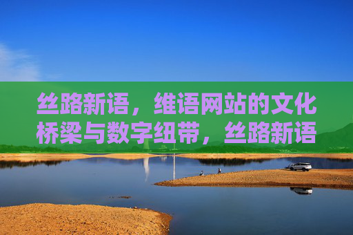 丝路新语，维语网站的文化桥梁与数字纽带，丝路新语，维语网站的文化桥梁与数字纽带
