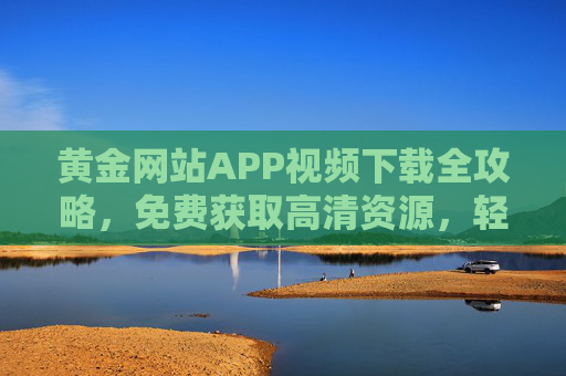 黄金网站APP视频下载全攻略，免费获取高清资源，轻松畅享精彩内容，黄金网站APP视频下载全攻略，免费获取高清资源，畅享精彩内容