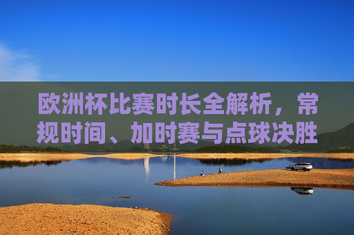 欧洲杯比赛时长全解析,常规时间、加时赛与点球决胜详解,欧洲杯比赛时长全解析,常规时间、加时赛与点球决胜详解 欧洲杯比赛时长全解析,常规时间、加时赛与点球决胜详解,欧洲杯比赛时长全解析,常规时间、加时赛与点球决胜详解