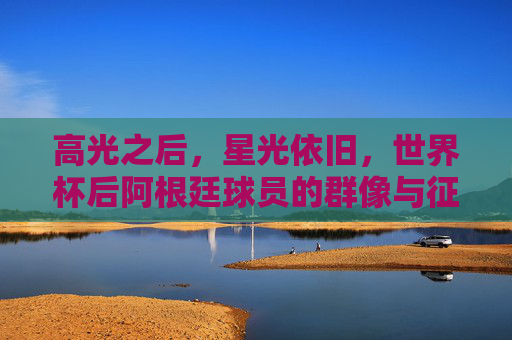 高光之后,星光依旧,世界杯后阿根廷球员的群像与征程,高光之后,星光依旧,阿根廷球员群像与征程 高光之后,星光依旧,世界杯后阿根廷球员的群像与征程,高光之后,星光依旧,阿根廷球员群像与征程