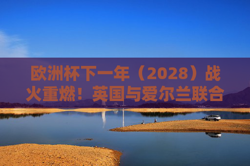 欧洲杯下一年(2028)战火重燃!英国与爱尔兰联合主办,四大国共筑足球盛宴,2028欧洲杯,英国爱尔兰联合主办,四大国共筑足球盛宴 欧洲杯下一年(2028)战火重燃!英国与爱尔兰联合主办,四大国共筑足球盛宴,2028欧洲杯,英国爱尔兰联合主办,四大国共筑足球盛宴
