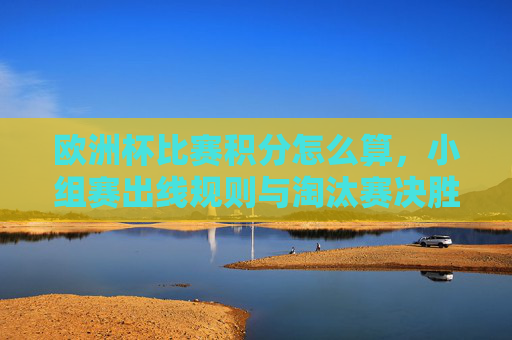 欧洲杯比赛积分怎么算,小组赛出线规则与淘汰赛决胜逻辑 欧洲杯比赛积分怎么算,小组赛出线规则与淘汰赛决胜逻辑