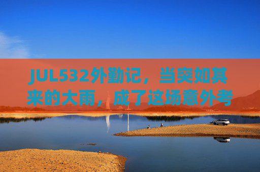 JUL532外勤记，当突如其来的大雨，成了这场意外考卷，JUL532外勤记，大雨成意外考卷