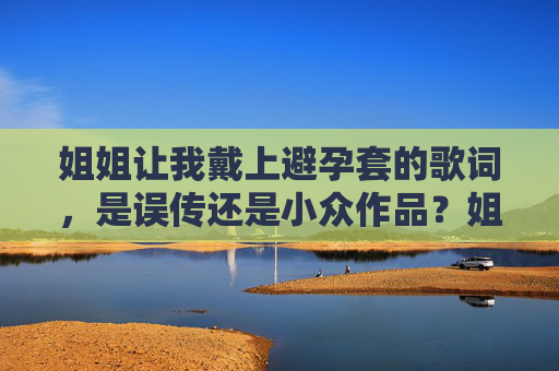 姐姐让我戴上避孕套的歌词,是误传还是小众作品?姐姐让我戴上避孕套歌词,误传还是小众作品? 姐姐让我戴上避孕套的歌词,是误传还是小众作品?姐姐让我戴上避孕套歌词,误传还是小众作品?