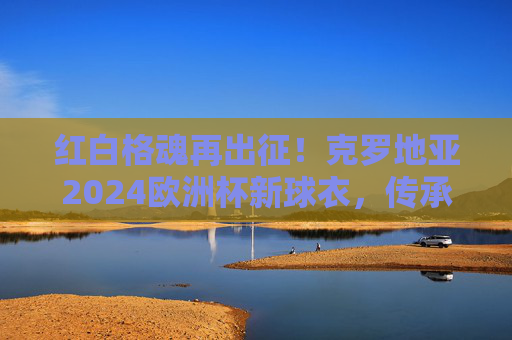 红白格魂再出征!克罗地亚2024欧洲杯新球衣,传承与热血的交织,红白格魂再出征!克罗地亚2024欧洲杯新球衣传承热血交织 红白格魂再出征!克罗地亚2024欧洲杯新球衣,传承与热血的交织,红白格魂再出征!克罗地亚2024欧洲杯新球衣传承热血交织