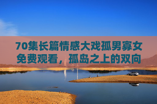 70集长篇情感大戏孤男寡女免费观看,孤岛之上的双向救赎,70集细品人性微光,孤岛孤男寡女,70集长篇情感大戏的双向救赎与人性微光 70集长篇情感大戏孤男寡女免费观看,孤岛之上的双向救赎,70集细品人性微光,孤岛孤男寡女,70集长篇情感大戏的双向救赎与人性微光