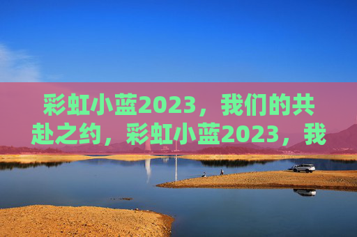 彩虹小蓝2023,我们的共赴之约,彩虹小蓝2023,我们的共赴之约 彩虹小蓝2023,我们的共赴之约,彩虹小蓝2023,我们的共赴之约