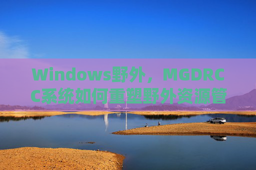 Windows野外,MGDRCC系统如何重塑野外资源管理新生态,MGDRCC系统重塑Windows野外资源管理新生态 Windows野外,MGDRCC系统如何重塑野外资源管理新生态,MGDRCC系统重塑Windows野外资源管理新生态