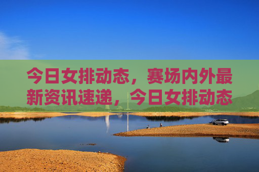 今日女排动态,赛场内外最新资讯速递,今日女排动态,赛场内外资讯速递 今日女排动态,赛场内外最新资讯速递,今日女排动态,赛场内外资讯速递