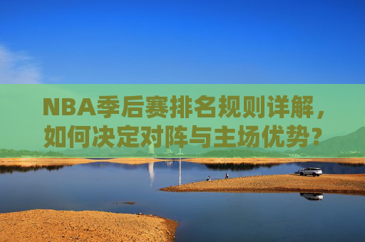 NBA季后赛排名规则详解，如何决定对阵与主场优势？NBA季后赛排名规则详解，对阵与主场优势如何决定