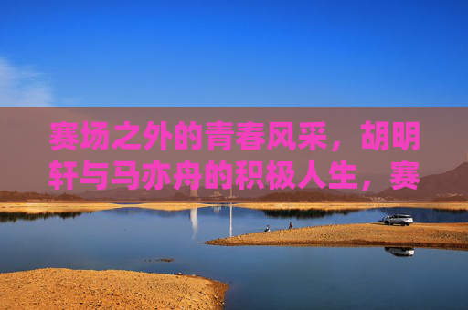 赛场之外的青春风采，胡明轩与马亦舟的积极人生，赛场之外的青春风采，胡明轩与马亦舟的积极人生