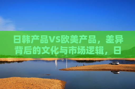 日韩产品VS欧美产品,差异背后的文化与市场逻辑,日韩VS欧美,产品差异的文化与市场逻辑 日韩产品VS欧美产品,差异背后的文化与市场逻辑,日韩VS欧美,产品差异的文化与市场逻辑