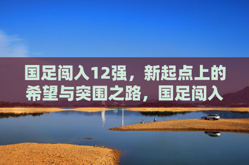 国足闯入12强，新起点上的希望与突围之路，国足闯入12强，新起点上的希望与突围