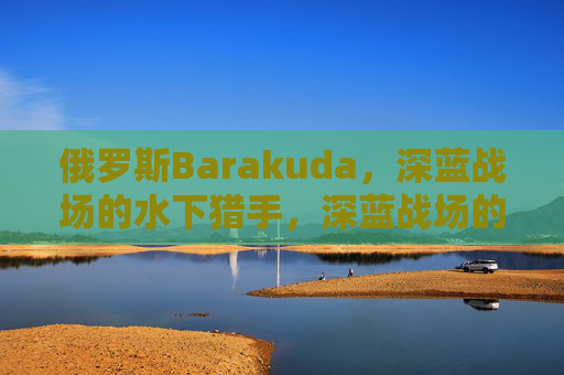 俄罗斯Barakuda,深蓝战场的水下猎手,深蓝战场的水下猎手,俄罗斯Barakuda 俄罗斯Barakuda,深蓝战场的水下猎手,深蓝战场的水下猎手,俄罗斯Barakuda