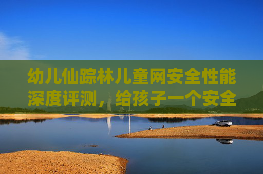 幼儿仙踪林儿童网安全性能深度评测,给孩子一个安全的网络乐园,幼儿仙踪林儿童网安全性能深度评测,给孩子一个安全的网络乐园 幼儿仙踪林儿童网安全性能深度评测,给孩子一个安全的网络乐园,幼儿仙踪林儿童网安全性能深度评测,给孩子一个安全的网络乐园