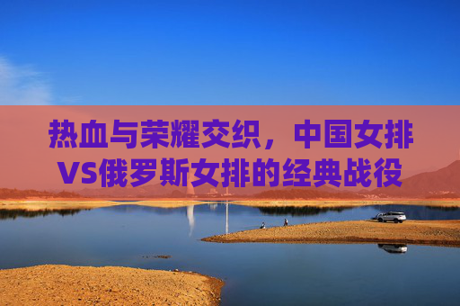 热血与荣耀交织,中国女排VS俄罗斯女排的经典战役回顾,热血荣耀交织,中国女排VS俄罗斯女排经典对决 热血与荣耀交织,中国女排VS俄罗斯女排的经典战役回顾,热血荣耀交织,中国女排VS俄罗斯女排经典对决