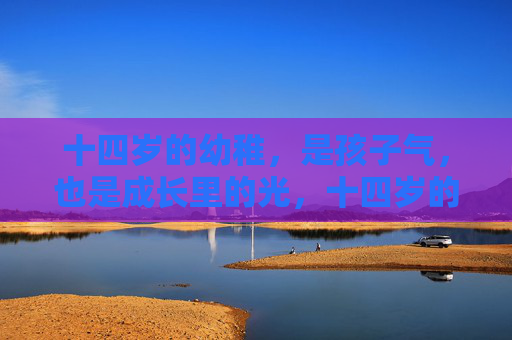 十四岁的幼稚,是孩子气,也是成长里的光,十四岁的稚气,成长里的光 十四岁的幼稚,是孩子气,也是成长里的光,十四岁的稚气,成长里的光