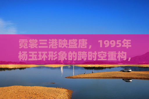 霓裳三港映盛唐,1995年杨玉环形象的跨时空重构,霓裳三港映盛唐,1995年杨玉环形象的跨时空重构 霓裳三港映盛唐,1995年杨玉环形象的跨时空重构,霓裳三港映盛唐,1995年杨玉环形象的跨时空重构