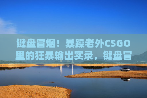 键盘冒烟!暴躁老外CSGO里的狂暴输出实录,键盘冒烟!暴躁老外CSGO狂暴输出实录 键盘冒烟!暴躁老外CSGO里的狂暴输出实录,键盘冒烟!暴躁老外CSGO狂暴输出实录