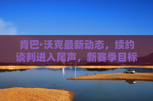肯巴·沃克最新动态，续约谈判进入尾声，新赛季目标剑指总冠军，肯巴·沃克续约谈判尾声 新赛季剑指总冠军