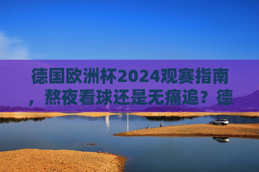 德国欧洲杯2024观赛指南，熬夜看球还是无痛追？德国欧洲杯2024观赛指南，熬夜看球还是无痛追？