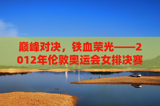 巅峰对决，铁血荣光——2012年伦敦奥运会女排决赛回眸