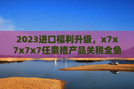 2023进口福利升级，x7x7x7x7任意槽产品关税全免，全球好物免费畅享，2023进口福利升级，全球好物关税全免畅享