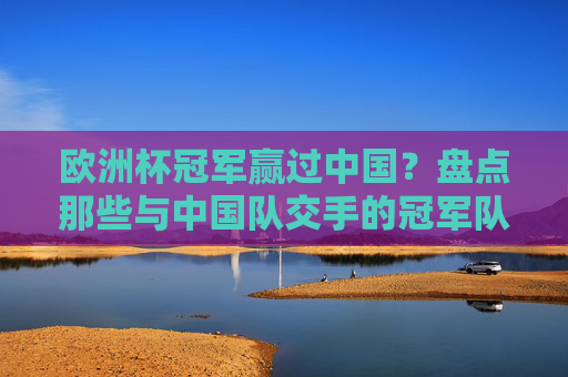 欧洲杯冠军赢过中国?盘点那些与中国队交手的冠军队,欧洲杯冠军与中国队交手盘点 欧洲杯冠军赢过中国?盘点那些与中国队交手的冠军队,欧洲杯冠军与中国队交手盘点