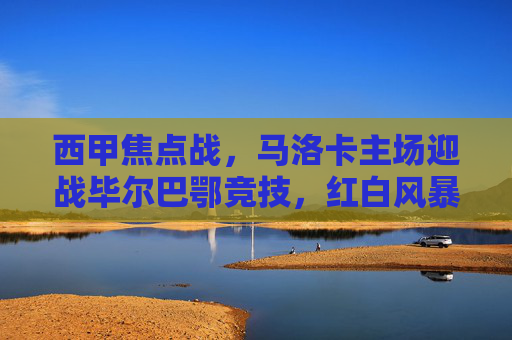 西甲焦点战，马洛卡主场迎战毕尔巴鄂竞技，红白风暴与主场龙的碰撞，西甲焦点战，主场龙马洛卡迎战红白风暴毕尔巴鄂竞技