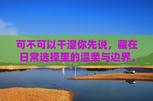 可不可以干湿你先说,藏在日常选择里的温柔与边界,藏在日常选择里的温柔边界 可不可以干湿你先说,藏在日常选择里的温柔与边界,藏在日常选择里的温柔边界