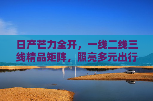 日产芒力全开，一线二线三线精品矩阵，照亮多元出行未来，日产精品矩阵，照亮多元出行未来
