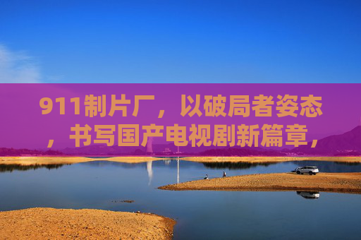 911制片厂，以破局者姿态，书写国产电视剧新篇章，911制片厂，破局者书写国产电视剧新篇章