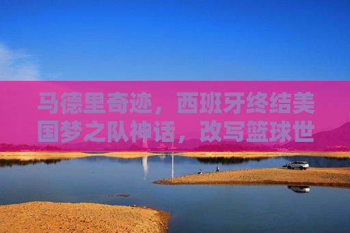马德里奇迹,西班牙终结美国梦之队神话,改写篮球世界格局,马德里奇迹,西班牙终结美国梦之队神话,改写篮球世界格局 马德里奇迹,西班牙终结美国梦之队神话,改写篮球世界格局,马德里奇迹,西班牙终结美国梦之队神话,改写篮球世界格局