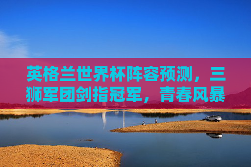 英格兰世界杯阵容预测，三狮军团剑指冠军，青春风暴与经验之谋的平衡，三狮军团剑指冠军，青春风暴与经验之谋的阵容预测