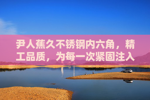 尹人蕉久不锈钢内六角,精工品质,为每一次紧固注入硬实力,尹人蕉久不锈钢内六角,精工品质,硬实力紧固 尹人蕉久不锈钢内六角,精工品质,为每一次紧固注入硬实力,尹人蕉久不锈钢内六角,精工品质,硬实力紧固