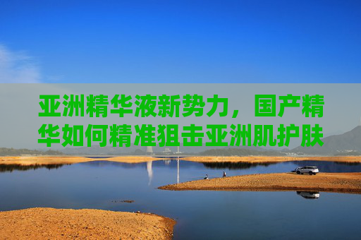 亚洲精华液新势力,国产精华如何精准狙击亚洲肌护肤痛点?国产精华新势力,精准狙击亚洲肌痛点 亚洲精华液新势力,国产精华如何精准狙击亚洲肌护肤痛点?国产精华新势力,精准狙击亚洲肌痛点