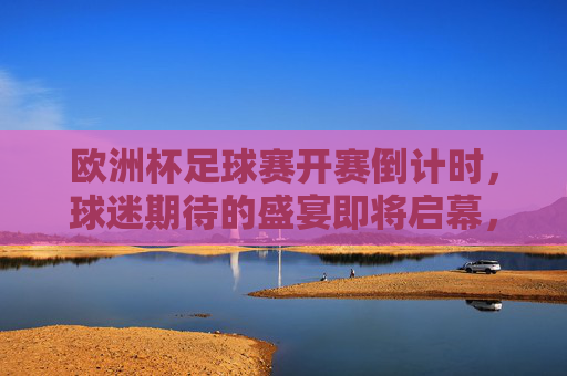 欧洲杯足球赛开赛倒计时,球迷期待的盛宴即将启幕,欧洲杯开赛倒计时,球迷盛宴即将启幕 欧洲杯足球赛开赛倒计时,球迷期待的盛宴即将启幕,欧洲杯开赛倒计时,球迷盛宴即将启幕