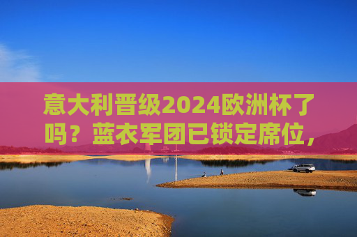 意大利晋级2024欧洲杯了吗?蓝衣军团已锁定席位,卫冕冠军重返正赛,意大利锁定2024欧洲杯席位 卫冕冠军重返正赛 意大利晋级2024欧洲杯了吗?蓝衣军团已锁定席位,卫冕冠军重返正赛,意大利锁定2024欧洲杯席位 卫冕冠军重返正赛
