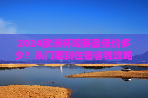 2024欧洲杯观赛最低价多少?从门票到住宿省钱攻略,看完这篇就够了,2024欧洲杯观赛最低价攻略,门票住宿省钱指南 2024欧洲杯观赛最低价多少?从门票到住宿省钱攻略,看完这篇就够了,2024欧洲杯观赛最低价攻略,门票住宿省钱指南