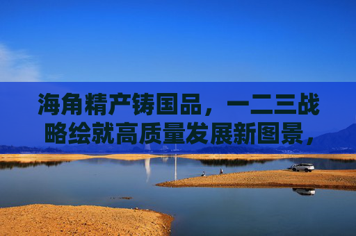 海角精产铸国品，一二三战略绘就高质量发展新图景，一二三战略，海角精产铸国品，绘就高质量发展新图景