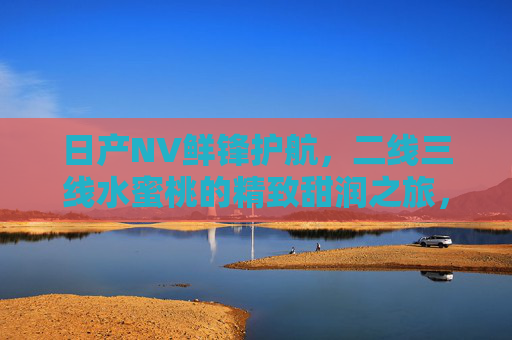 日产NV鲜锋护航，二线三线水蜜桃的精致甜润之旅，日产NV鲜锋护航，二线三线水蜜桃的精致甜润之旅