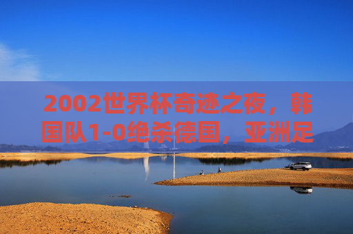 2002世界杯奇迹之夜,韩国队1-0绝杀德国,亚洲足球的历史性一刻,2002世界杯,韩国绝杀德国,亚洲足球历史性一刻 2002世界杯奇迹之夜,韩国队1-0绝杀德国,亚洲足球的历史性一刻,2002世界杯,韩国绝杀德国,亚洲足球历史性一刻